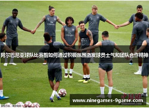 阿尔巴尼亚球队比赛前如何通过积极氛围激发球员士气和团队合作精神 阿尔巴尼亚球队比赛前如何通过积极氛围激发球员士气和团队合作精神