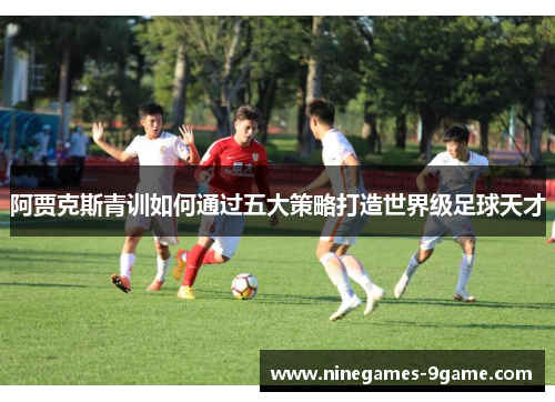 阿贾克斯青训如何通过五大策略打造世界级足球天才
