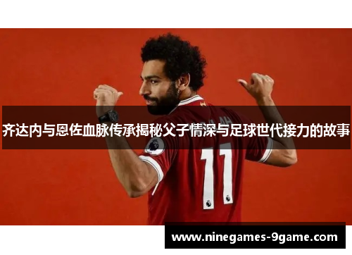 齐达内与恩佐血脉传承揭秘父子情深与足球世代接力的故事