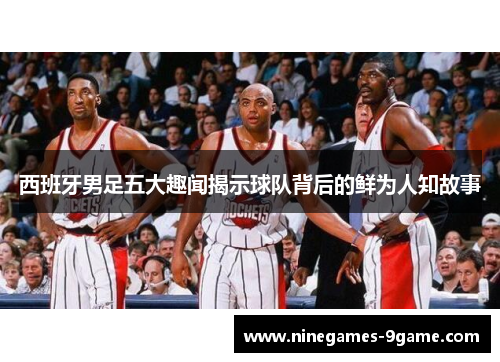 西班牙男足五大趣闻揭示球队背后的鲜为人知故事