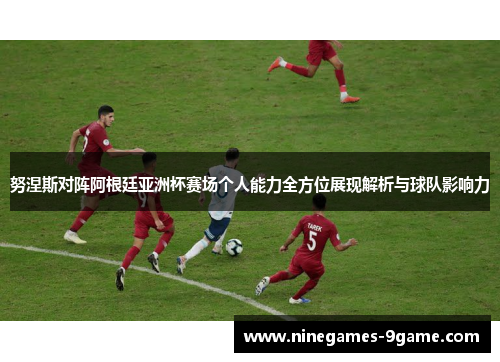 努涅斯对阵阿根廷亚洲杯赛场个人能力全方位展现解析与球队影响力