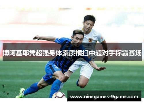 博阿基耶凭超强身体素质横扫中超对手称霸赛场
