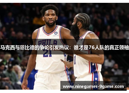 马克西与恩比德的争论引发热议：谁才是76人队的真正领袖