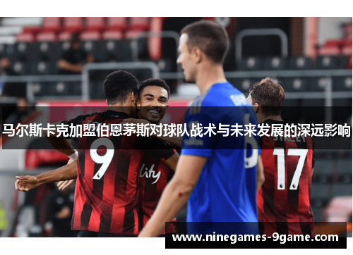 马尔斯卡克加盟伯恩茅斯对球队战术与未来发展的深远影响